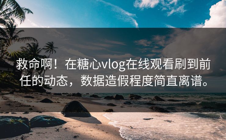 救命啊！在糖心vlog在线观看刷到前任的动态，数据造假程度简直离谱。