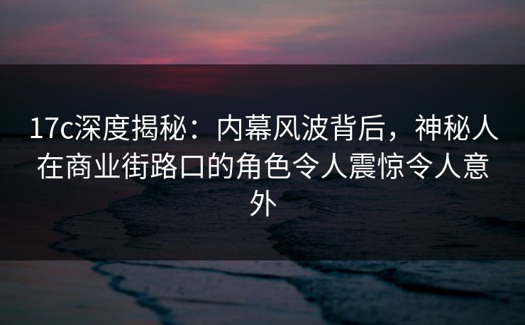 17c深度揭秘：内幕风波背后，神秘人在商业街路口的角色令人震惊令人意外