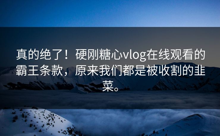 真的绝了！硬刚糖心vlog在线观看的霸王条款，原来我们都是被收割的韭菜。