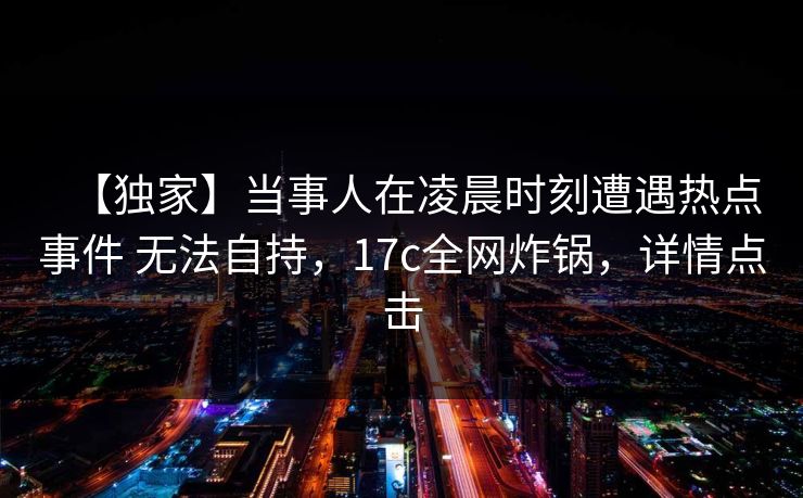 【独家】当事人在凌晨时刻遭遇热点事件 无法自持，17c全网炸锅，详情点击