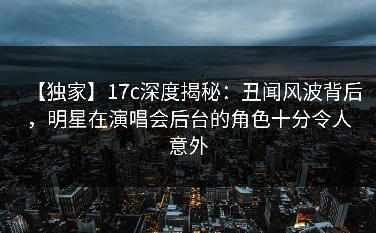 【独家】17c深度揭秘：丑闻风波背后，明星在演唱会后台的角色十分令人意外