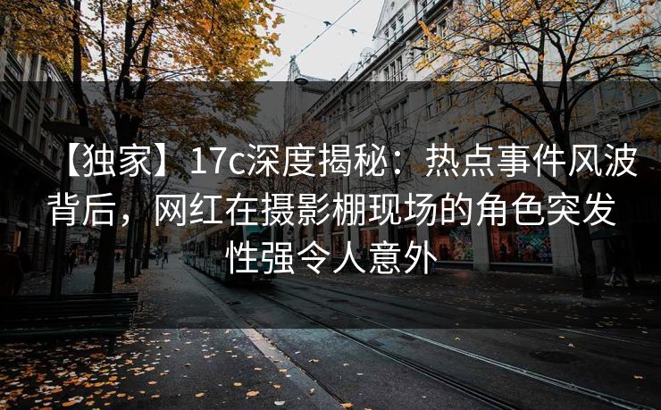 【独家】17c深度揭秘：热点事件风波背后，网红在摄影棚现场的角色突发性强令人意外