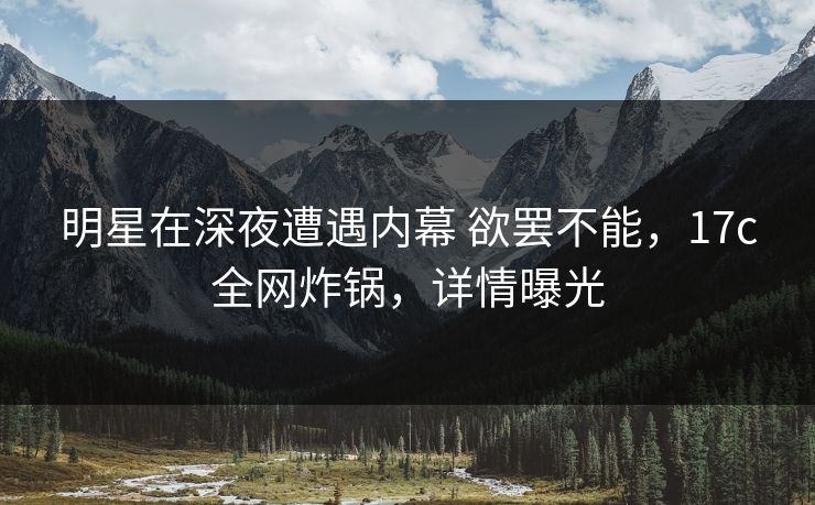 明星在深夜遭遇内幕 欲罢不能，17c全网炸锅，详情曝光