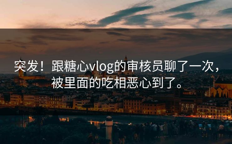 突发！跟糖心vlog的审核员聊了一次，被里面的吃相恶心到了。