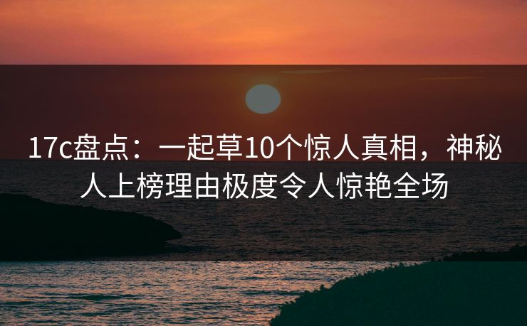 17c盘点：一起草10个惊人真相，神秘人上榜理由极度令人惊艳全场