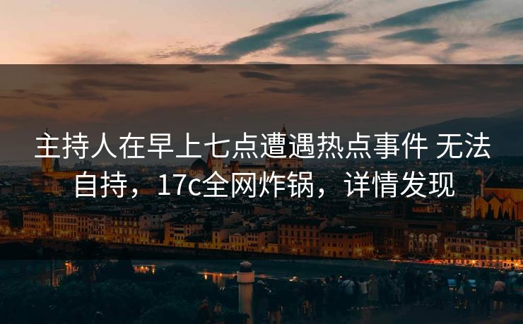 主持人在早上七点遭遇热点事件 无法自持，17c全网炸锅，详情发现