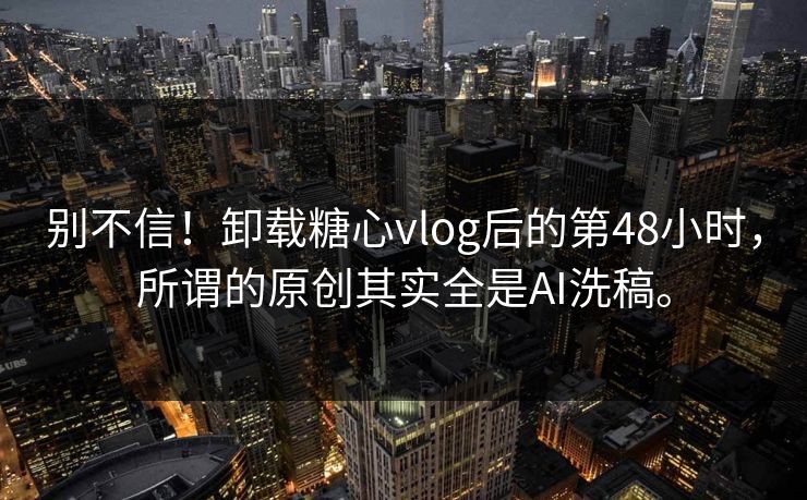 别不信！卸载糖心vlog后的第48小时，所谓的原创其实全是AI洗稿。