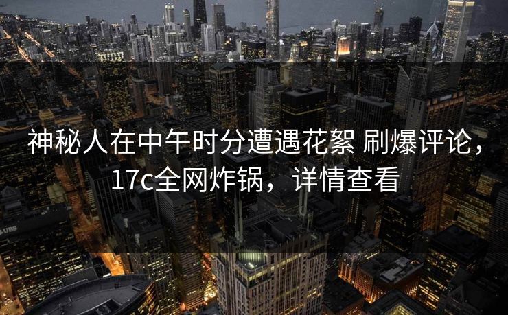 神秘人在中午时分遭遇花絮 刷爆评论，17c全网炸锅，详情查看