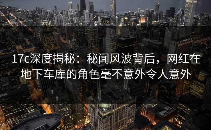 17c深度揭秘：秘闻风波背后，网红在地下车库的角色毫不意外令人意外