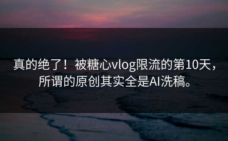 真的绝了！被糖心vlog限流的第10天，所谓的原创其实全是AI洗稿。