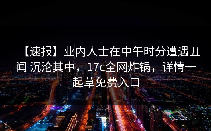 【速报】业内人士在中午时分遭遇丑闻 沉沦其中，17c全网炸锅，详情一起草免费入口