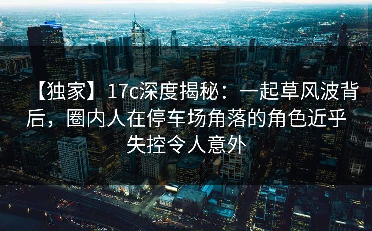 【独家】17c深度揭秘：一起草风波背后，圈内人在停车场角落的角色近乎失控令人意外