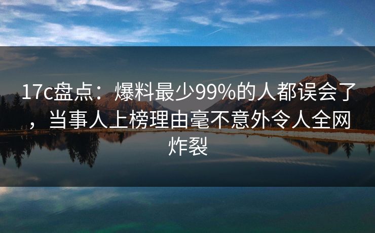 17c盘点：爆料最少99%的人都误会了，当事人上榜理由毫不意外令人全网炸裂