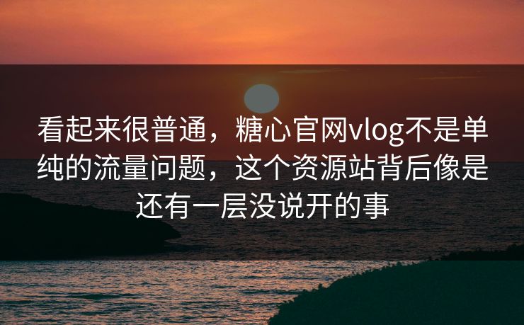 看起来很普通，糖心官网vlog不是单纯的流量问题，这个资源站背后像是还有一层没说开的事