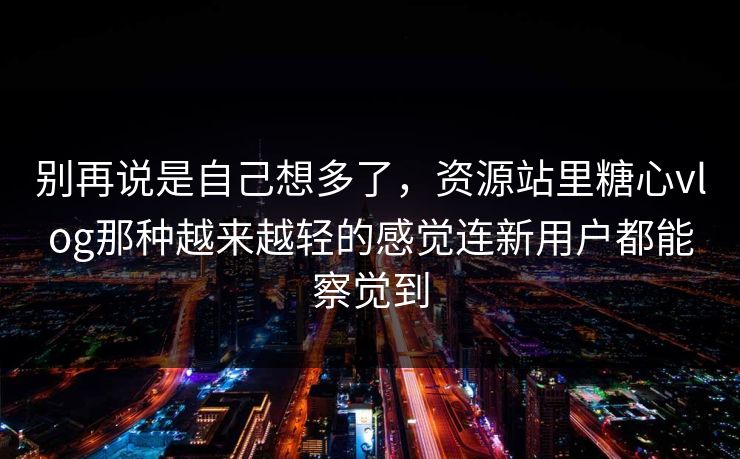 别再说是自己想多了，资源站里糖心vlog那种越来越轻的感觉连新用户都能察觉到