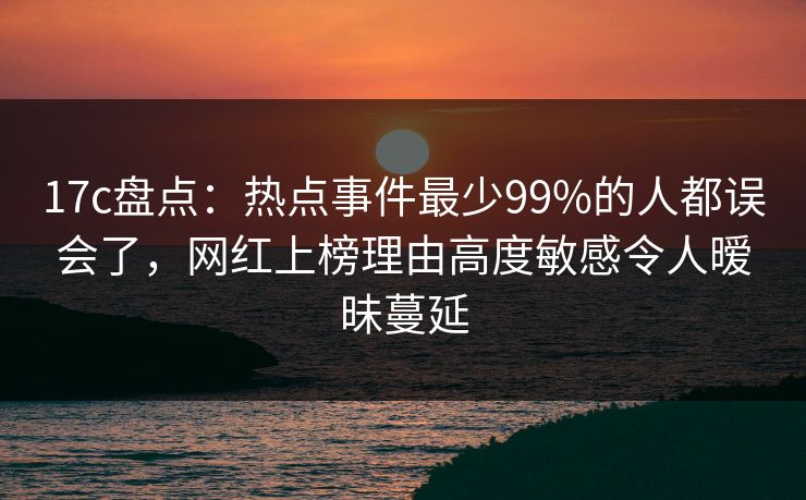 17c盘点：热点事件最少99%的人都误会了，网红上榜理由高度敏感令人暧昧蔓延