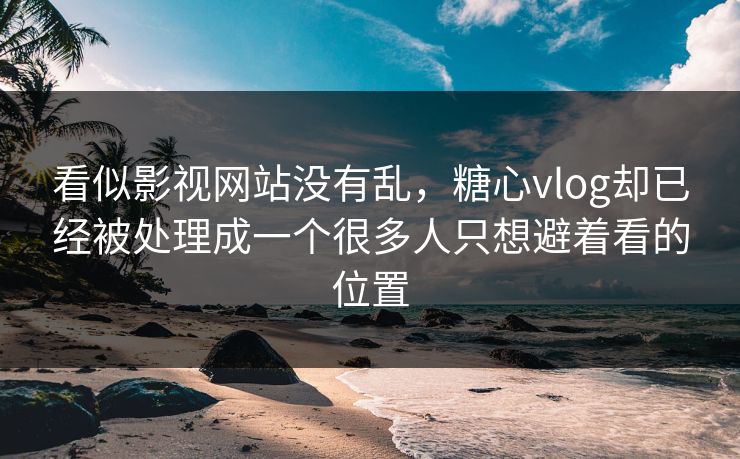 看似影视网站没有乱，糖心vlog却已经被处理成一个很多人只想避着看的位置