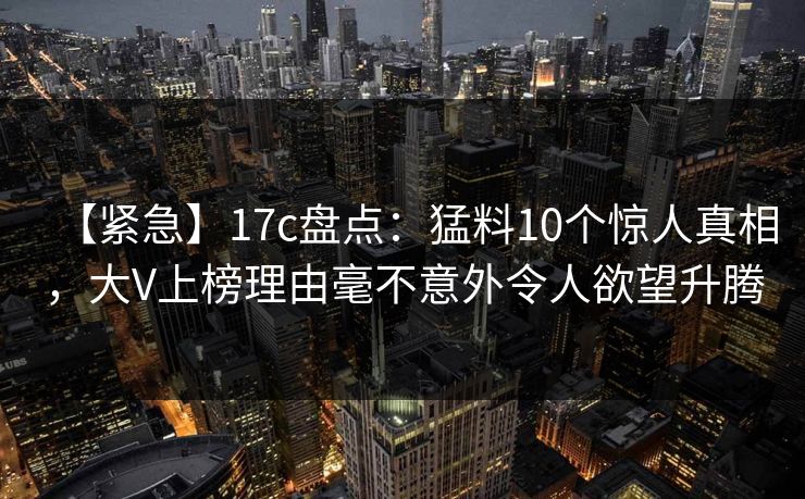 【紧急】17c盘点：猛料10个惊人真相，大V上榜理由毫不意外令人欲望升腾
