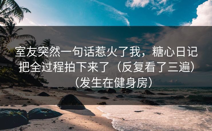 室友突然一句话惹火了我，糖心日记把全过程拍下来了（反复看了三遍）（发生在健身房）