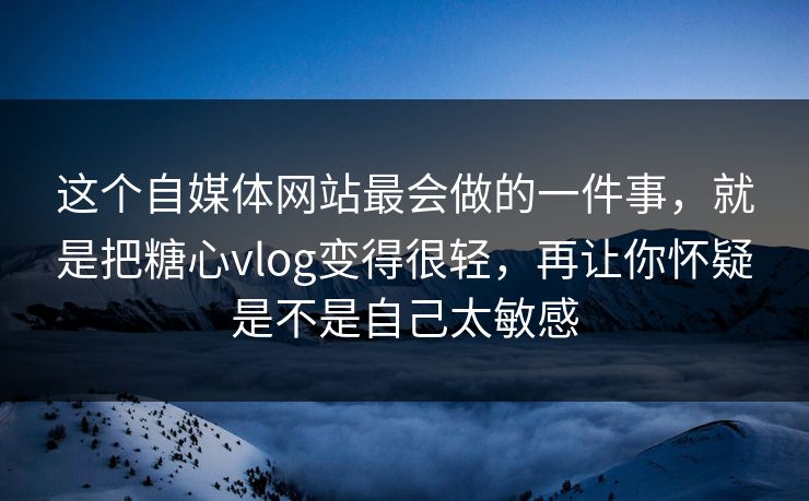 这个自媒体网站最会做的一件事，就是把糖心vlog变得很轻，再让你怀疑是不是自己太敏感
