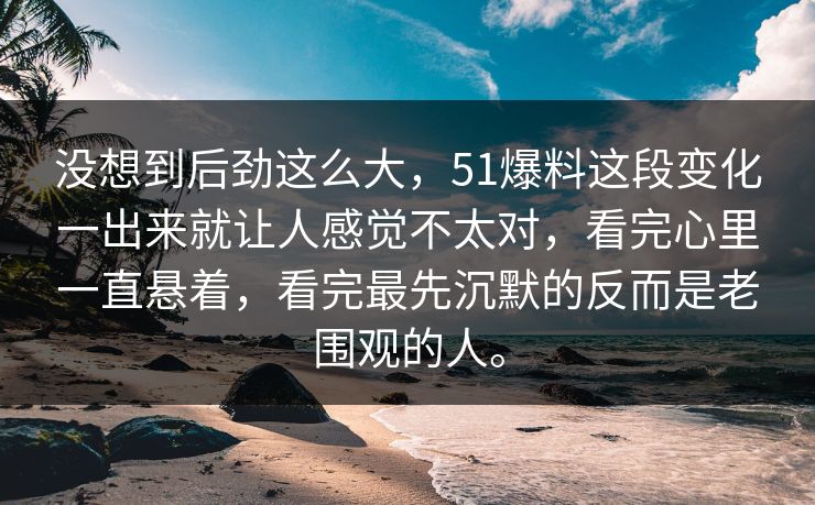 没想到后劲这么大，51爆料这段变化一出来就让人感觉不太对，看完心里一直悬着，看完最先沉默的反而是老围观的人。