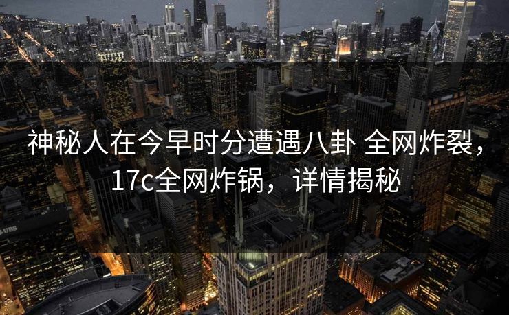 神秘人在今早时分遭遇八卦 全网炸裂，17c全网炸锅，详情揭秘