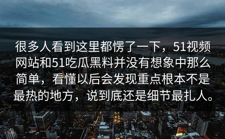 很多人看到这里都愣了一下，51视频网站和51吃瓜黑料并没有想象中那么简单，看懂以后会发现重点根本不是最热的地方，说到底还是细节最扎人。