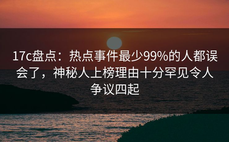 17c盘点：热点事件最少99%的人都误会了，神秘人上榜理由十分罕见令人争议四起