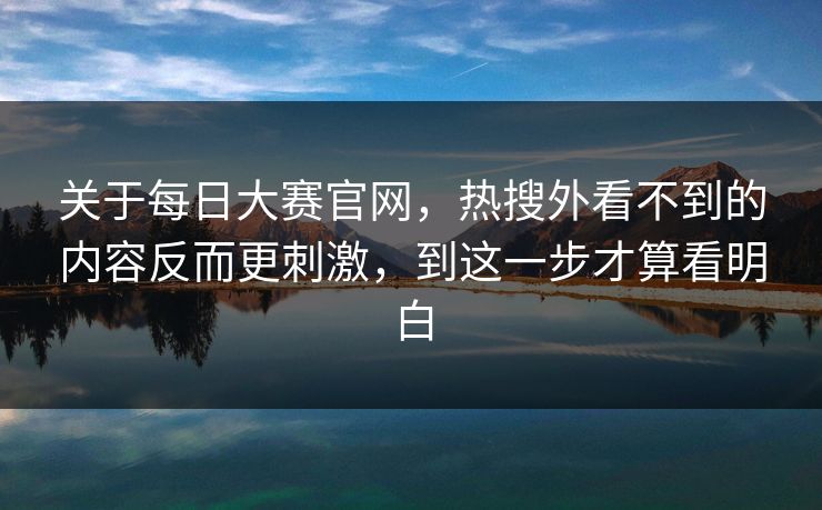 关于每日大赛官网，热搜外看不到的内容反而更刺激，到这一步才算看明白