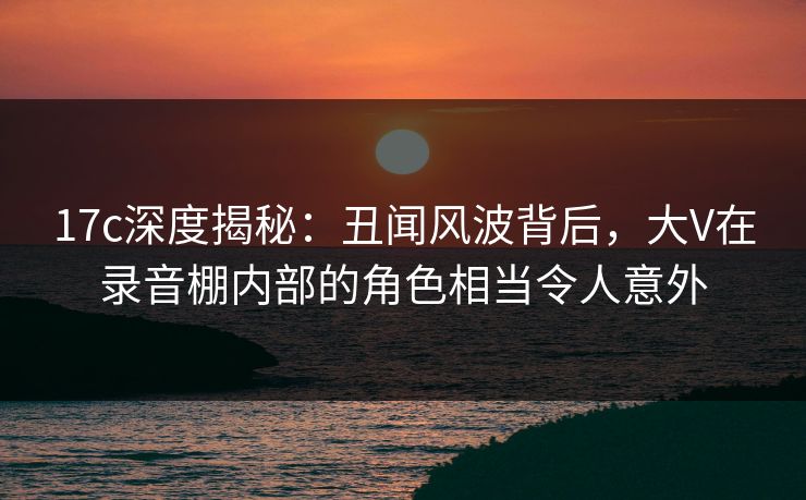 17c深度揭秘：丑闻风波背后，大V在录音棚内部的角色相当令人意外