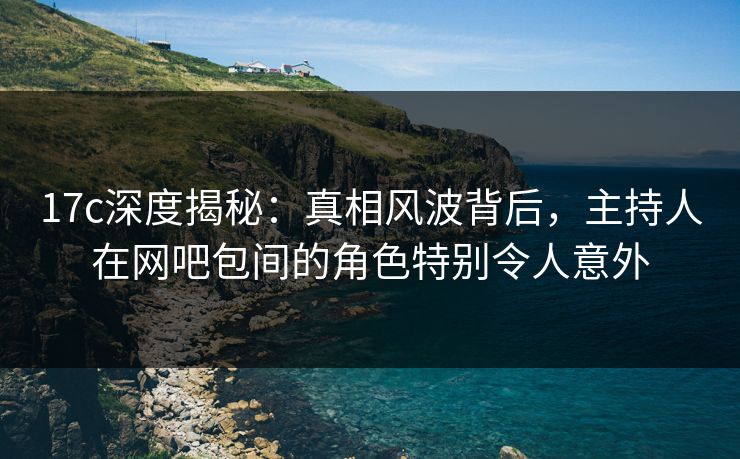 17c深度揭秘：真相风波背后，主持人在网吧包间的角色特别令人意外