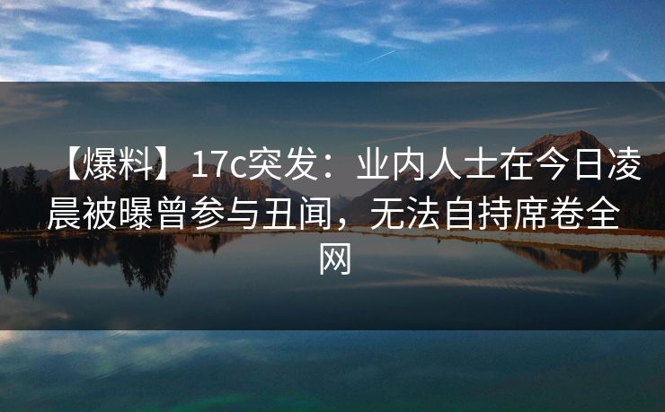 【爆料】17c突发：业内人士在今日凌晨被曝曾参与丑闻，无法自持席卷全网