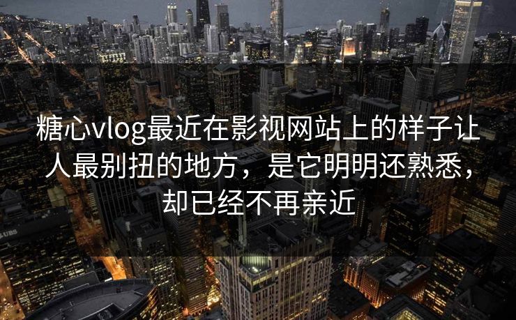 糖心vlog最近在影视网站上的样子让人最别扭的地方，是它明明还熟悉，却已经不再亲近
