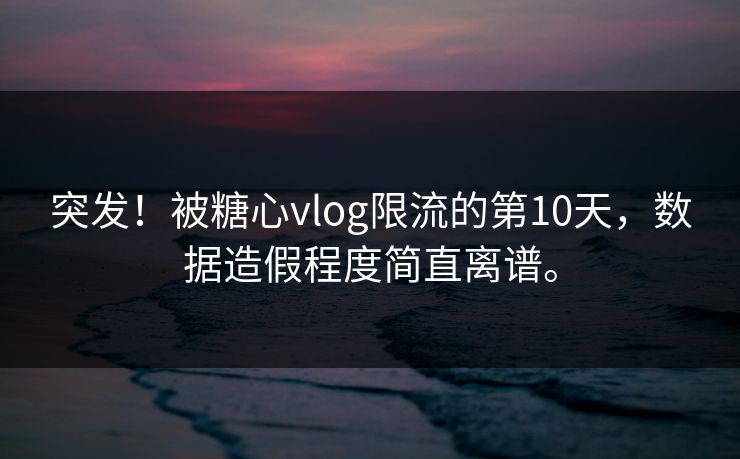 突发！被糖心vlog限流的第10天，数据造假程度简直离谱。