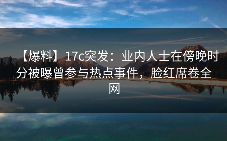 【爆料】17c突发：业内人士在傍晚时分被曝曾参与热点事件，脸红席卷全网