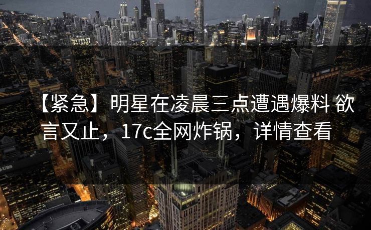 【紧急】明星在凌晨三点遭遇爆料 欲言又止，17c全网炸锅，详情查看