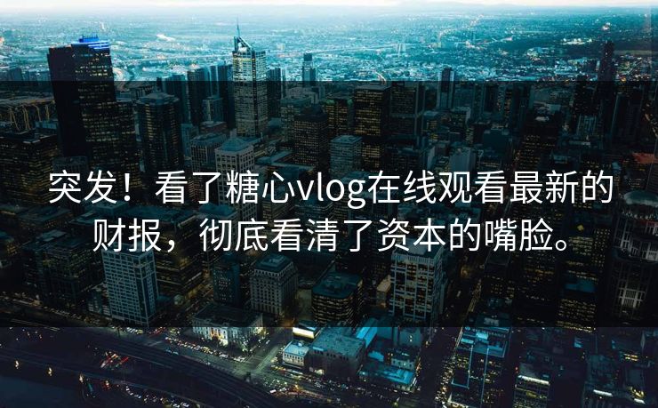 突发！看了糖心vlog在线观看最新的财报，彻底看清了资本的嘴脸。