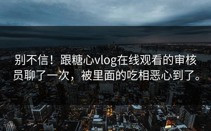 别不信！跟糖心vlog在线观看的审核员聊了一次，被里面的吃相恶心到了。