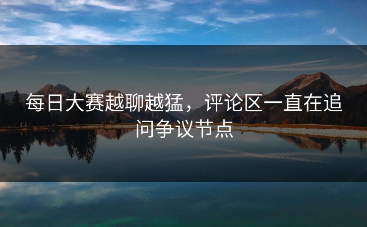 每日大赛越聊越猛，评论区一直在追问争议节点
