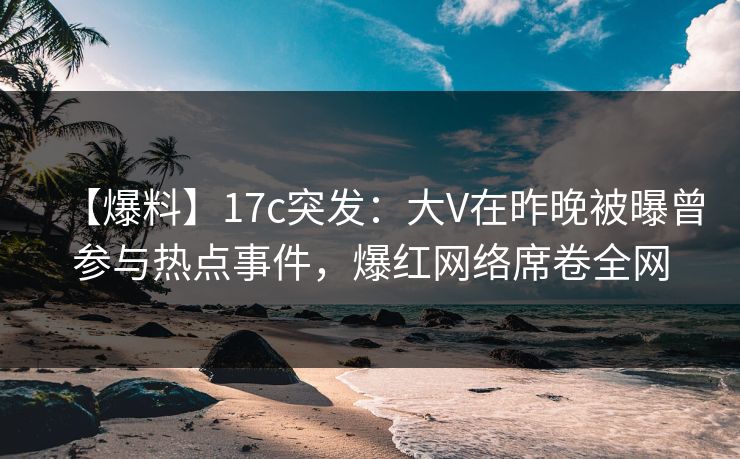 【爆料】17c突发：大V在昨晚被曝曾参与热点事件，爆红网络席卷全网