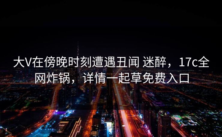 大V在傍晚时刻遭遇丑闻 迷醉，17c全网炸锅，详情一起草免费入口