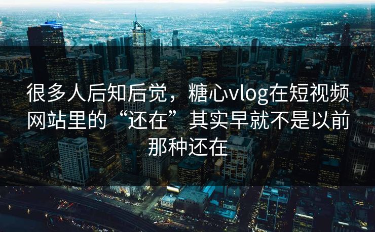 很多人后知后觉，糖心vlog在短视频网站里的“还在”其实早就不是以前那种还在