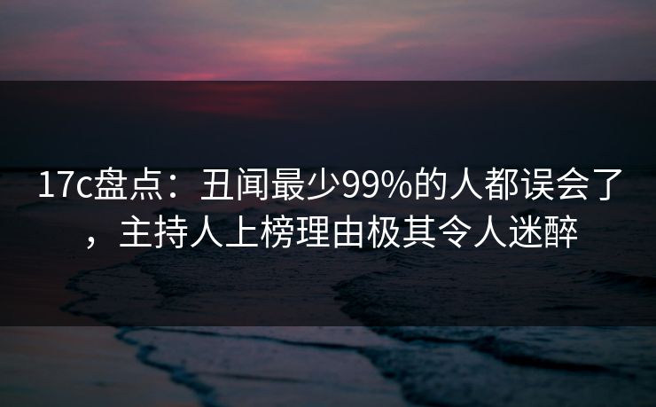 17c盘点：丑闻最少99%的人都误会了，主持人上榜理由极其令人迷醉