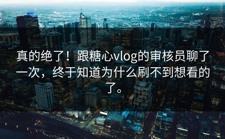 真的绝了！跟糖心vlog的审核员聊了一次，终于知道为什么刷不到想看的了。