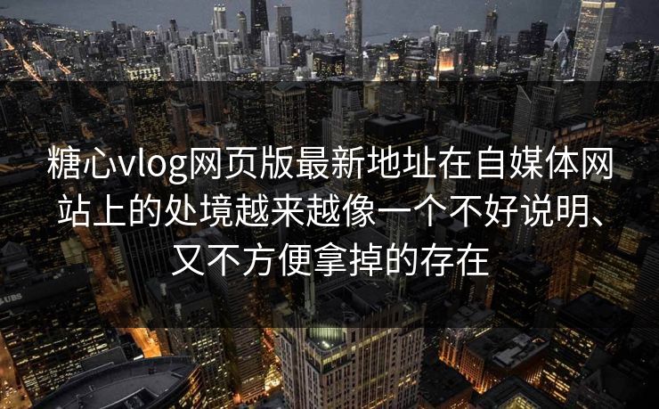 糖心vlog网页版最新地址在自媒体网站上的处境越来越像一个不好说明、又不方便拿掉的存在