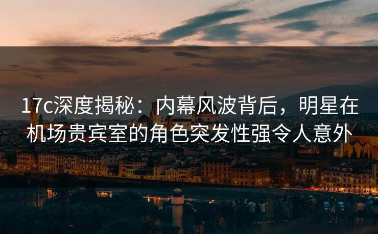 17c深度揭秘：内幕风波背后，明星在机场贵宾室的角色突发性强令人意外