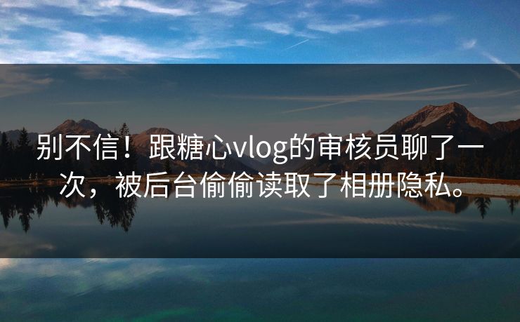别不信！跟糖心vlog的审核员聊了一次，被后台偷偷读取了相册隐私。